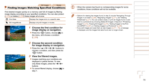 Page 7070
1
2
3
4
5
6
7
8
Cover 
Preliminary Notes  
and Legal Information
Contents: Basic 
Operations
Advanced Guide
Camera Basics
Smart Auto 
Mode
Other Shooting 
Modes
Playback Mode
Setting Menu
Accessories
Appendix
Index
Basic Guide
P Mode
Still ImagesMovies
Finding Images Matching Specified Conditions
Find	desired	images	quickly	on	a	memory	card	full	of	images	by	filtering	image	display	according	to	your	specified	conditions.	You	can	also	protect	(=  72) or delete (=  74) these images all at once.
Shot...