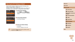 Page 105105
Returning the Wi-Fi Settings to Default
Return the Wi-Fi settings to default if you transfer ownership of the 
camera to another person, or dispose of it.
Resetting the Wi-Fi settings will also clear all Web service settings. Be 
sure that you want to reset all Wi-Fi settings before using this option.\
1 Choose [Wi-Fi Settings].
 ●Touch [], touch [], and 
choose [Wi-Fi Settings] on the [] tab 
( = 28).
2 Choose [Reset Settings].
 ●
Touch [Reset Settings].
3 Restore the default settings.
 ●Touch...