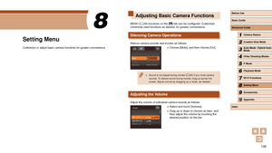 Page 106106
Adjusting Basic Camera Functions
MENU (= 28) functions on the [] tab can be configured. Customize 
commonly used functions as desired, for greater convenience.
Silencing Camera Operations
Silence camera sounds and movies as follows.
 ● Choose [Mute], and then choose [On].
 ● Sound is not played during movies ( = 63) if you mute camera 
sounds. To restore sound during movies, drag up across the 
screen. Adjust volume by dragging up or down, as needed.
Adjusting the Volume
Adjust the volume of...