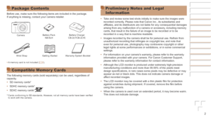Page 22
Package Contents
Before use, make sure the following items are included in the package.
If anything is missing, contact your camera retailer.
CameraBattery Pack
NB-6LH Battery Charger
CB-2LY/CB-2LYE
Wrist Strap Getting Started Warranty System Booklet
•	 A memory card is not included ( =
  2).
Compatible Memor y Cards
The following memory cards (sold separately) can be used, regardless o\
f 
capacity.
•	SD memory cards*
•	 SDHC memory cards*
•	 SDXC memory cards*
* Cards conforming to SD standards....