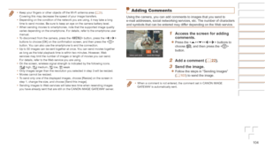 Page 104104
Adding Comments
Using the camera, you can add comments to images that you send to 
e-mail addresses, social networking services, etc. The number of characters 
and symbols that can be entered may differ depending on the Web service.
1	 Access	the	screen	for	adding	comments.
zzPress the  buttons to 
choose [], and then press the  
button.
2	 Add	a	comment	(=		2 2 ).
3	 Send	the	image.
zzFollow the steps in “Sending Images” 
(=  103) to send the image.
•	When a comment is not entered, the comment set...