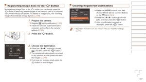Page 107107
Clearing Registered Destinations
zzPress the  button, and then 
choose [Mobile Device Connect Button] 
on the [3] tab (=
  21).
zzPress the  buttons to choose 
[OK], and then press the  button.
zzAfter a confirmation message is 
displayed, press the  button.
•	Registered destinations are also cleared when you reset Wi-Fi settings 
(=  11 2 ).
Registering Image Sync to the < {> Button
By registering Image Sync to the  button, you can simply press the 
 button to send any unsent images on the memory...