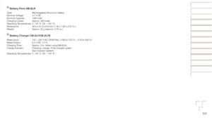 Page 157157
Before	Use
Basic	Guide
Advanced	Guide
Camera	Basics
Auto	Mode	/	Hybrid	Auto	Mode
Other	Shooting	Modes
P	Mode
Playback	Mode
Wi-Fi	Functions
Setting	Menu
Accessories
Appendix
Index
Battery	Pack	NB-6LH
Type: Rechargeable lithium-ion battery
Nominal Voltage: 3.7 V DC
Nominal Capacity: 1060 mAh
Charging Cycles: Approx. 300 times
Operating Temperatures: 0 – 40 °C (32 – 104 °F)
Dimensions: 34.4 x 41.8 x 6.9 mm (1.35 x 1.65 x 0.27 in.)
Weight: Approx. 22 g (approx. 0.78 oz.)
Battery	Charger	CB-2LY/CB-2LYE...