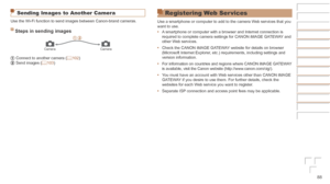 Page 8888
Sending Images to Another Camera
Use the Wi-Fi function to send images between Canon-brand cameras.
Steps	in	sending	images
CameraCamera
   Connect to another camera (=  102)   Send images (=  103)
Registering Web Ser vices
Use a smartphone or computer to add to the camera Web services that you 
want to use.
•	A smartphone or computer with a browser and Internet connection is 
required to complete camera settings for CANON iMAGE GATEWAY and 
other Web services.
•	 Check the CANON iMAGE GATEWAY website...
