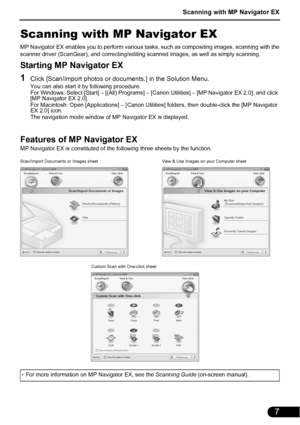 Page 9Scanning with MP Navigator EX
7
Scanning with MP Navigator EX
MP Navigator EX enables you to perform various tasks, such as compositing images, scanning with the
scanner driver (ScanGear), and correcting/editing scanned images, as well as simply scanning.
Starting MP Navigator EX
1Click [Scan/import photos or documents.] in the Solution Menu.
You can also start it by following procedure.
For Windows: Select [Start] – [(All) Programs] – [Canon Utilities] – [MP Navigator EX 2.0], and click 
[MP Navigator...