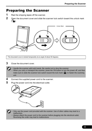 Page 5Preparing the Scanner
4
Preparing the Scanner
1Peel the shipping tapes off the scanner.
2Open the document cover and slide the scanner lock switch toward the unlock mark 
().
3Close the document cover.
4Connect the supplied power cord to the scanner.
5Plug the power cord into the electrical outlet.
• The document cover is locked temporarily at an angle of about 50 degrees.
• Handle the scanner with both hands. Be careful not to drop the scanner.
• When you carry or transport the scanner, press the ON...