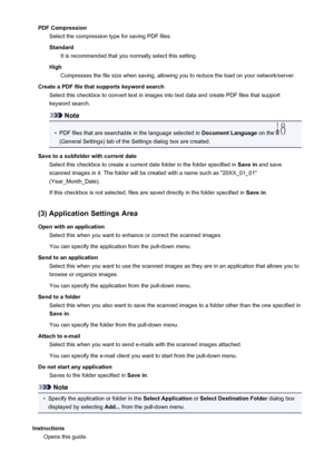 Page 105PDF CompressionSelect the compression type for saving PDF files.
Standard It is recommended that you normally select this setting.
High Compresses the file size when saving, allowing you to reduce the load on your network/server.
Create a PDF file that supports keyword search Select this checkbox to convert text in images into text data and create PDF files that support
keyword search.
Note
•
PDF files that are searchable in the language selected in  Document Language on the 
(General Settings) tab of...