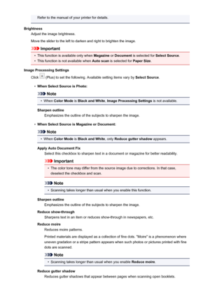 Page 109Refer to the manual of your printer for details.
Brightness Adjust the image brightness.
Move the slider to the left to darken and right to brighten the image.
Important
•
This function is available only when  Magazine or Document  is selected for  Select Source.
•
This function is not available when  Auto scan is selected for  Paper Size.
Image Processing Settings Click 
 (Plus) to set the following. Available setting items vary by  Select Source.
•
When Select Source is Photo:
Note
•
When Color Mode...