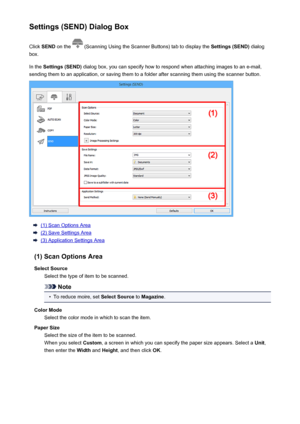 Page 111Settings (SEND) Dialog BoxClick  SEND  on the 
 (Scanning Using the Scanner Buttons) tab to display the  Settings (SEND) dialog
box.
In the  Settings (SEND)  dialog box, you can specify how to respond when attaching images to an e-mail,
sending them to an application, or saving them to a folder after scanning them using the scanner button.
(1) Scan Options Area
(2) Save Settings Area
(3) Application Settings Area
(1) Scan Options Area Select Source Select the type of item to be scanned.
Note
•
To reduce...