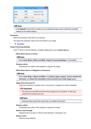 Page 112Note
•
Click Defaults  in the screen in which you can specify the paper size to restore the specified
settings to the default settings.
Resolution Select the resolution of the item to be scanned.
The higher the resolution (value), the more detail in your image.
Resolution
Image Processing Settings
Click 
 (Plus) to set the following. Available setting items vary by  Select Source.
•
When Select Source is Photo:
Note
•
When Color Mode  is Black and White , Image Processing Settings  is not available....