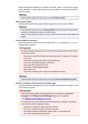 Page 113Printed materials are displayed as a collection of fine dots. "Moire" is a phenomenon where
uneven gradation or a stripe pattern appears when such photos or pictures printed with fine dots are scanned.
Note
•
Scanning takes longer than usual when you enable  Reduce moire.
Reduce gutter shadow Reduces gutter shadows that appear between pages when scanning open booklets.
Note
•
Use ScanGear (scanner driver)'s  Advanced Mode tab to correct gutter shadows when
scanning non-standard size items or...