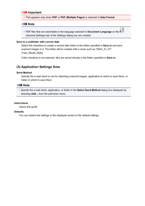 Page 115Important•
This appears only when PDF or PDF (Multiple Pages)  is selected in Data Format.
Note
•
PDF files that are searchable in the language selected in  Document Language on the 
(General Settings) tab of the Settings dialog box are created.
Save to a subfolder with current date Select this checkbox to create a current date folder in the folder specified in  Save in and save
scanned images in it. The folder will be created with a name such as "20XX_01_01"
(Year_Month_Date).
If this checkbox...