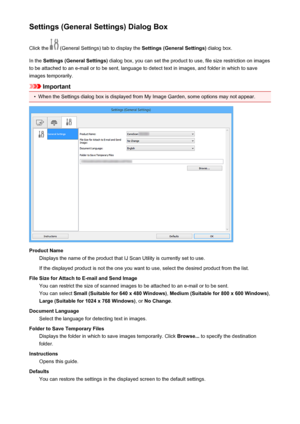 Page 116Settings (General Settings) Dialog BoxClick the 
 (General Settings) tab to display the  Settings (General Settings) dialog box.
In the  Settings (General Settings)  dialog box, you can set the product to use, file size restriction on images
to be attached to an e-mail or to be sent, language to detect text in images, and folder in which to save
images temporarily.
Important
•
When the Settings dialog box is displayed from My Image Garden, some options may not appear.
Product Name Displays the name of...