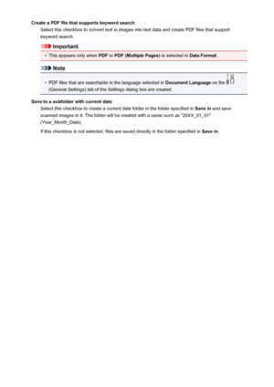 Page 119Create a PDF file that supports keyword searchSelect this checkbox to convert text in images into text data and create PDF files that supportkeyword search.
Important
•
This appears only when  PDF or PDF (Multiple Pages)  is selected in Data Format.
Note
•
PDF files that are searchable in the language selected in  Document Language on the 
(General Settings) tab of the Settings dialog box are created.
Save to a subfolder with current date Select this checkbox to create a current date folder in the folder...