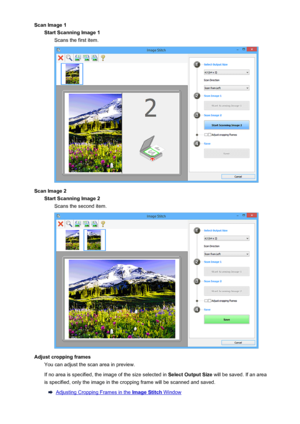 Page 121Scan Image 1Start Scanning Image 1 Scans the first item.
Scan Image 2Start Scanning Image 2Scans the second item.
Adjust cropping frames You can adjust the scan area in preview.
If no area is specified, the image of the size selected in  Select Output Size will be saved. If an area
is specified, only the image in the cropping frame will be scanned and saved.
Adjusting Cropping Frames in the Image Stitch Window
121
 