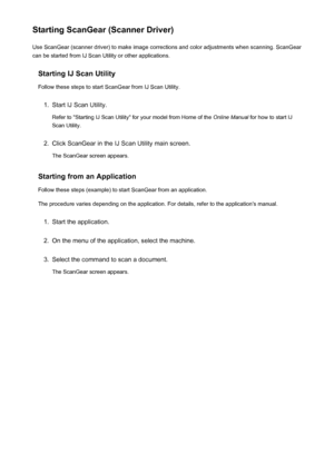 Page 128Starting ScanGear (Scanner Driver)Use ScanGear (scanner driver) to make image corrections and color adjustments when scanning. ScanGear
can be started from IJ Scan Utility or other applications.
Starting IJ Scan Utility
Follow these steps to start ScanGear from IJ Scan Utility.1.
Start IJ Scan Utility.
Refer to "Starting IJ Scan Utility" for your model from Home of the  Online Manual for how to start IJ
Scan Utility.
2.
Click ScanGear in the IJ Scan Utility main screen.
The ScanGear screen...