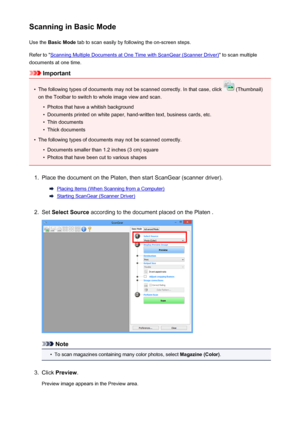 Page 129Scanning in Basic ModeUse the  Basic Mode  tab to scan easily by following the on-screen steps.
Refer to "
Scanning Multiple Documents at One Time with ScanGear (Scanner Driver) " to scan multiple
documents at one time.
Important
•
The following types of documents may not be scanned correctly. In that case, click  (Thumbnail)
on the Toolbar to switch to whole image view and scan.
•
Photos that have a whitish background
•
Documents printed on white paper, hand-written text, business cards, etc.
•...