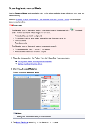 Page 131Scanning in Advanced ModeUse the  Advanced Mode  tab to specify the color mode, output resolution, image brightness, color tone, etc.
when scanning.
Refer to "
Scanning Multiple Documents at One Time with ScanGear (Scanner Driver) " to scan multiple
documents at one time.
Important
•
The following types of documents may not be scanned correctly. In that case, click  (Thumbnail)
on the Toolbar to switch to whole image view and scan.
•
Photos that have a whitish background
•
Documents printed on...