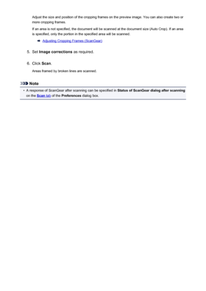 Page 136Adjust the size and position of the cropping frames on the preview image. You can also create two or
more cropping frames.
If an area is not specified, the document will be scanned at the document size (Auto Crop). If an area is specified, only the portion in the specified area will be scanned.
Adjusting Cropping Frames (ScanGear)
5.
Set  Image corrections  as required.
6.
Click Scan.
Areas framed by broken lines are scanned.
Note
•
A response of ScanGear after scanning can be specified in  Status of...