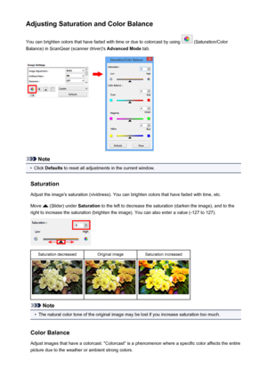 Page 144Adjusting Saturation and Color BalanceYou can brighten colors that have faded with time or due to colorcast by using 
 (Saturation/Color
Balance) in ScanGear (scanner driver)'s  Advanced Mode tab.
Note
•
Click Defaults  to reset all adjustments in the current window.
Saturation Adjust the image's saturation (vividness). You can brighten colors that have faded with time, etc.
Move 
 (Slider) under  Saturation to the left to decrease the saturation (darken the image), and to the
right to increase...
