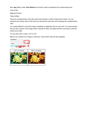 Page 145Move  (Slider) under Color Balance  to the left or right to emphasize the corresponding color.
Cyan & Red
Magenta & Green
Yellow & Blue
These are complementary color pairs (each pair produces a shade of gray when mixed). You can reproduce the natural colors of the scene by reducing the cast color and increasing the complementary color.
It is usually difficult to correct the image completely by adjusting only one color pair. It is recommended
that you find a portion in the image where it should be white,...