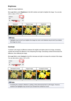 Page 147Brightness
Adjust the image brightness.
Move 
 (Slider) under  Brightness to the left to darken and right to brighten the image. You can also
enter a value (-127 to 127).
DarkenedOriginal imageBrightened
Note
•
Highlights may be lost if you brighten the image too much, and shadows may be lost if you darken the image too much.
Contrast "Contrast" is the degree of difference between the brighter and darker parts of an image. Increasing
contrast will increase the difference, thus sharpening the...