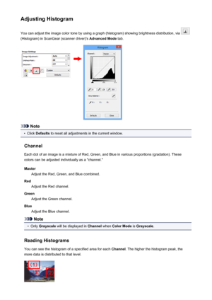 Page 148Adjusting HistogramYou can adjust the image color tone by using a graph (histogram) showing brightness distribution, via 
(Histogram) in ScanGear (scanner driver)'s  Advanced Mode tab.
Note
•
Click Defaults  to reset all adjustments in the current window.
Channel Each dot of an image is a mixture of Red, Green, and Blue in various proportions (gradation). These
colors can be adjusted individually as a "channel."
Master Adjust the Red, Green, and Blue combined.
Red Adjust the Red channel....