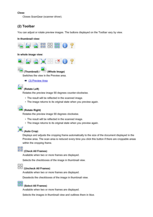 Page 161CloseCloses ScanGear (scanner driver).
(2) Toolbar
You can adjust or rotate preview images. The buttons displayed on the Toolbar vary by view.
In thumbnail view:
In whole image view:
 (Thumbnail) /  (Whole Image)
Switches the view in the Preview area.
(3) Preview Area
 (Rotate Left)
Rotates the preview image 90 degrees counter-clockwise.
•
The result will be reflected in the scanned image.
•
The image returns to its original state when you preview again.
 (Rotate Right)
Rotates the preview image 90...