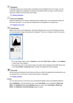 Page 181 (Histogram)
A histogram allows you to see the data concentration at each brightness level of an image. You can specify the brightest level (highlight) and darkest level (shadow) within an image, cut the levels and expand the middle of the tonal range of the image.
Adjusting Histogram
 (Tone Curve Settings)
Adjust the brightness of an image by selecting the type of graph (tone curve) showing the balance of
tone input and output. You can make fine adjustments to the brightness of a specific area....