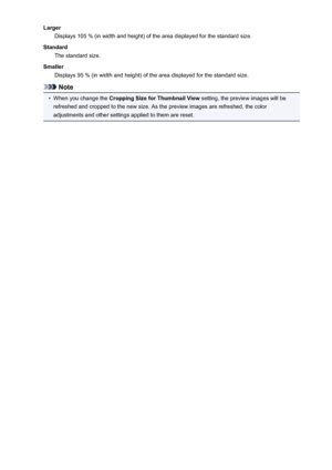 Page 187LargerDisplays 105 % (in width and height) of the area displayed for the standard size.
Standard The standard size.
Smaller Displays 95 % (in width and height) of the area displayed for the standard size.
Note
•
When you change the  Cropping Size for Thumbnail View  setting, the preview images will be
refreshed and cropped to the new size. As the preview images are refreshed, the color
adjustments and other settings applied to them are reset.
187
 