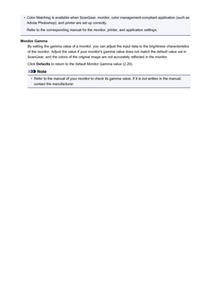 Page 191•Color Matching is available when ScanGear, monitor, color management-compliant application (such asAdobe Photoshop), and printer are set up correctly.
Refer to the corresponding manual for the monitor, printer, and application settings.
Monitor Gamma By setting the gamma value of a monitor, you can adjust the input data to the brightness characteristics
of the monitor. Adjust the value if your monitor's gamma value does not match the default value set in
ScanGear, and the colors of the original...