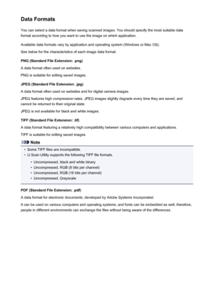Page 209Data FormatsYou can select a data format when saving scanned images. You should specify the most suitable data
format according to how you want to use the image on which application.
Available data formats vary by application and operating system (Windows or Mac OS).
See below for the characteristics of each image data format.
PNG (Standard File Extension: .png)
A data format often used on websites.
PNG is suitable for editing saved images.
JPEG (Standard File Extension: .jpg)
A data format often used on...