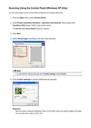 Page 215Scanning Using the Control Panel (Windows XP Only)You can scan images via the Control Panel of Windows XP using the WIA driver.1.
From the  Start menu, select  Control Panel .
2.
Click Printers and Other Hardware  > Scanners and Cameras , then double-click
CanoScan XXX  (where "XXX" is the model name).
The  Scanner and Camera Wizard  dialog box appears.
3.
Click Next.
4.
Select  Picture type  according to the item to be scanned.
Note
•
To scan with the values previously set in  Custom settings,...