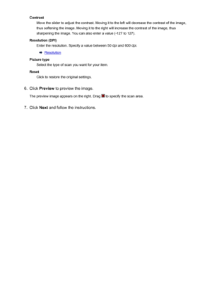 Page 216ContrastMove the slider to adjust the contrast. Moving it to the left will decrease the contrast of the image,
thus softening the image. Moving it to the right will increase the contrast of the image, thus
sharpening the image. You can also enter a value (-127 to 127).
Resolution (DPI) Enter the resolution. Specify a value between 50 dpi and 600 dpi.
Resolution
Picture type Select the type of scan you want for your item.
Reset Click to restore the original settings.
6.
Click  Preview  to preview the...