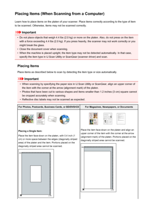 Page 217Placing Items (When Scanning from a Computer)Learn how to place items on the platen of your scanner. Place items correctly according to the type of item
to be scanned. Otherwise, items may not be scanned correctly.
Important
•
Do not place objects that weigh 4.4 lbs (2.0 kg) or more on the platen. Also, do not press on the item
with a force exceeding 4.4 lbs (2.0 kg). If you press heavily, the scanner may not work correctly or you
might break the glass.
•
Close the document cover when scanning.
•
When...