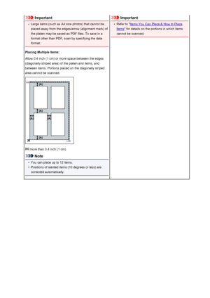 Page 218Important•
Large items (such as A4 size photos) that cannot be
placed away from the edges/arrow (alignment mark) of
the platen may be saved as PDF files. To save in a
format other than PDF, scan by specifying the data
format.
Placing Multiple Items:
Allow 0.4 inch (1 cm) or more space between the edges
(diagonally striped area) of the platen and items, and
between items. Portions placed on the diagonally striped
area cannot be scanned.
 more than 0.4 inch (1 cm)
Note
•
You can place up to 12 items.
•...