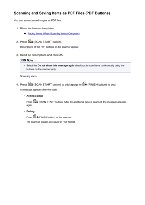 Page 221Scanning and Saving Items as PDF Files (PDF Buttons)You can save scanned images as PDF files.1.
Place the item on the platen.
Placing Items (When Scanning from a Computer)
2.
Press  (SCAN START button).
Descriptions of the PDF buttons on the scanner appear.
3.
Read the descriptions and click  OK.
Note
•
Select the  Do not show this message again  checkbox to scan items continuously using the
buttons on the scanner only.
Scanning starts.
4.
Press  (SCAN START button) to add a page or  (FINISH button) to...