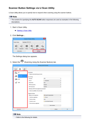 Page 227Scanner Button Settings via IJ Scan UtilityIJ Scan Utility allows you to specify how to respond when scanning using the scanner buttons.
Note
•
The screens for specifying the  AUTO SCAN button responses are used as examples in the following
descriptions.
1.
Start IJ Scan Utility.
Starting IJ Scan Utility
2.
Click  Settings... .
The Settings dialog box appears.
3.
Select the  (Scanning Using the Scanner Buttons) tab.
Note
•
Refer to the following for details.
227
 