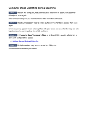 Page 244Computer Stops Operating during Scanning
Check 1 Restart the computer, reduce the output resolution in ScanGear (scanner
driver) and scan again.
Refer to "Output Settings" for your model from Home of the  Online Manual for details.
Check 2
 Delete unnecessary files to obtain sufficient free hard disk space, then scan
again.
Error message may appear if there is not enough hard disk space to scan and save, when the image size is too large (such as when scanning a large item at high resolution)....