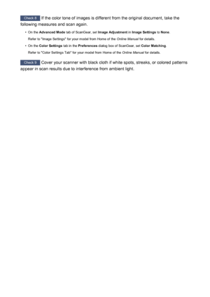 Page 250Check 8 If the color tone of images is different from the original document, take the
following measures and scan again.•
On the  Advanced Mode  tab of ScanGear, set  Image Adjustment in Image Settings  to None .
Refer to "Image Settings" for your model from Home of the  Online Manual for details.
•
On the Color Settings  tab in the Preferences  dialog box of ScanGear, set  Color Matching.
Refer to "Color Settings Tab" for your model from Home of the  Online Manual for details.
Check 9...
