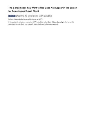 Page 256The E-mail Client You Want to Use Does Not Appear in the Screen
for Selecting an E-mail Client
Check  Check that the e-mail client's MAPI is enabled.
Refer to the e-mail client's manual for how to set MAPI.
If the problem is not solved even when MAPI is enabled, select  None (Attach Manually) in the screen for
selecting an e-mail client, then manually attach the image to the outgoing e-mail.
256
 