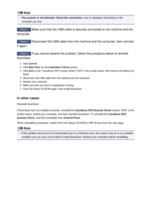 Page 259Note•
The scanner is not detected. Check the connection. may be displayed depending on the
computer you use.
Check 1  Make sure that the USB cable is securely connected to the machine and the
computer.
Check 2  Disconnect the USB cable from the machine and the computer, then connect
it again.
Check 3  If you cannot resolve the problem, follow the procedure below to reinstall
ScanGear.
1.
Click  Cancel .
2.
Click Start Over  on the Installation Failure  screen.
3.
Click Exit on the "CanoScan XXX"...