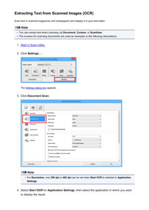 Page 61Extracting Text from Scanned Images (OCR)Scan text in scanned magazines and newspapers and display it in your text editor.
Note
•
You can extract text when scanning via  Document, Custom , or ScanGear .
•
The screens for scanning documents are used as examples in the following descriptions.
1.
Start IJ Scan Utility.
2.
Click Settings... .
The Settings dialog box  appears.
3.
Click Document Scan .
Note
•
For Resolution , only 300 dpi  or 400 dpi  can be set when  Start OCR is selected in  Application...