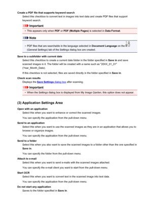 Page 77Create a PDF file that supports keyword searchSelect this checkbox to convert text in images into text data and create PDF files that supportkeyword search.
Important
•
This appears only when  PDF or PDF (Multiple Pages)  is selected in Data Format.
Note
•
PDF files that are searchable in the language selected in  Document Language on the 
(General Settings) tab of the Settings dialog box are created.
Save to a subfolder with current date Select this checkbox to create a current date folder in the folder...