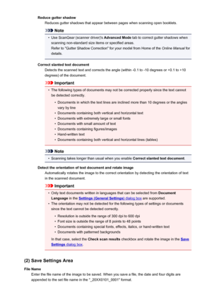 Page 86Reduce gutter shadowReduces gutter shadows that appear between pages when scanning open booklets.
Note
•
Use ScanGear (scanner driver)'s  Advanced Mode tab to correct gutter shadows when
scanning non-standard size items or specified areas.
Refer to "Gutter Shadow Correction" for your model from Home of the  Online Manual for
details.
Correct slanted text document Detects the scanned text and corrects the angle (within -0.1 to -10 degrees or +0.1 to +10
degrees) of the document.
Important
•...