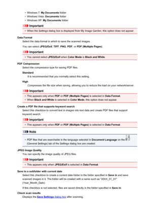 Page 92•Windows 7: My Documents  folder•
Windows Vista:  Documents folder
•
Windows XP:  My Documents  folder
Important
•
When the Settings dialog box is displayed from My Image Garden, this option does not appear.
Data Format Select the data format in which to save the scanned images.
You can select  JPEG/Exif, TIFF , PNG , PDF , or PDF (Multiple Pages) .
Important
•
You cannot select JPEG/Exif when Color Mode  is Black and White .
PDF Compression Select the compression type for saving PDF files.
Standard It...