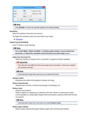 Page 99Note
•
Click Defaults  to restore the specified settings to the default settings.
Resolution Select the resolution of the item to be scanned.
The higher the resolution (value), the more detail in your image.
Resolution
Image Processing Settings
Click 
 (Plus) to set the following.
Note
•
When  Color Mode  is Black and White , only Reduce gutter shadow , Correct slanted text
document , and Detect the orientation of text document and rotate image  appear.
Apply Auto Document Fix Select this checkbox to...