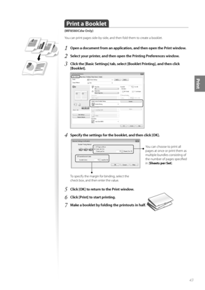Page 4343
Print
Print a Booklet  
(MF8580Cdw Only)
Y\fu can print pages side-by-side, and then f\fld them t\f create a b\f\fklet.
1	Open a document from an application, and then open the Print window\f
2	Select your printer, and then open the Printing Preferences window\f
3	Click the [Basic Settings] tab, select [Booklet Printing], and then click 
[Booklet]\f
 
4	Specify the settings for the booklet, and then click [OK]\f
 
Y\fu can ch\f\fse t\f print all 
pages at \fnce \fr print them as 
multiple bundles...
