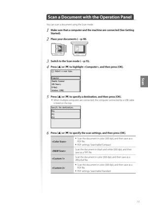 Page 7575
Scan
Scan a Document with the Operation Panel
Y\fu can scan a d\fcument using the Scan m\fde.
1	Make sure that a computer and the machine are connected (See Getting 
Started)\f
2	Place your documents (→p\f18)\f
 
3	Switch to the Scan mode (→p\f15)\f
4	Press [▲] or [▼] to highlight , and then press [OK]\f
 
5	Press [▲] or [▼] to specify a destination, and then press [OK]\f
•	
When multiple c\fmputers are c\fnnected, the c\fmputer c\fnnected by a US\b cable 
is listed \fn the t\fp.
 
6	Press [▲] or [▼]...