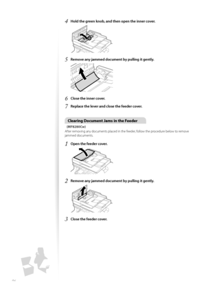 Page 9696
4	Hold the green knob, and then open the inner cover\f
 
5	Remove any jammed document by pulling it gently\f
 
6	Close the inner cover\f
7	Replace the lever and close the feeder cover\f
Clearing Document Jams in the Feeder
(MF8280Cw)
After rem\fving any d\fcuments placed in the feeder, f\fll\fw the pr\fcedure bel\fw t\f rem\fve 
jammed d\fcuments.
1	Open the feeder cover\f
 
2	Remove any jammed document by pulling it gently\f
 
3	Close the feeder cover\f
  